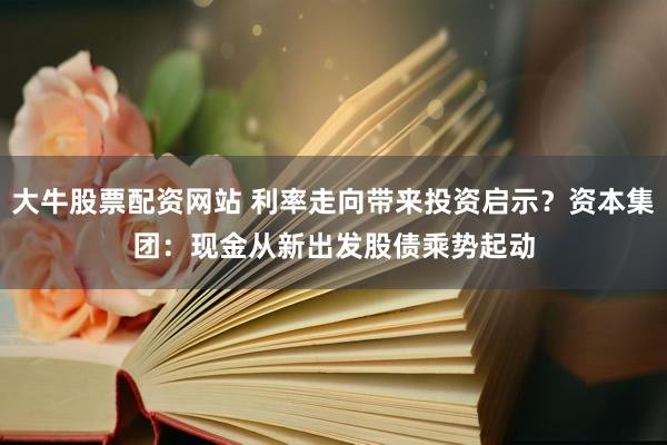 大牛股票配资网站 利率走向带来投资启示？资本集团：现金从新出发　股债乘势起动