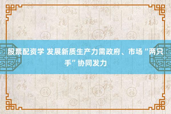 股票配资学 发展新质生产力需政府、市场“两只手”协同发力