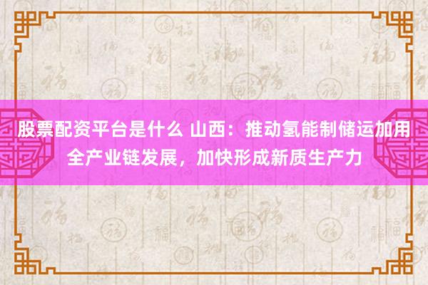 股票配资平台是什么 山西：推动氢能制储运加用全产业链发展，加快形成新质生产力