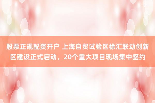 股票正规配资开户 上海自贸试验区徐汇联动创新区建设正式启动，20个重大项目现场集中签约