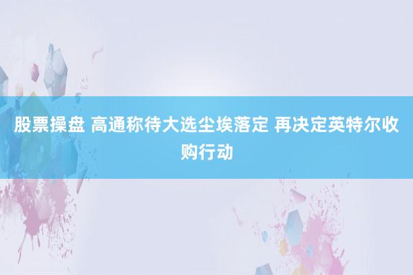 股票操盘 高通称待大选尘埃落定 再决定英特尔收购行动