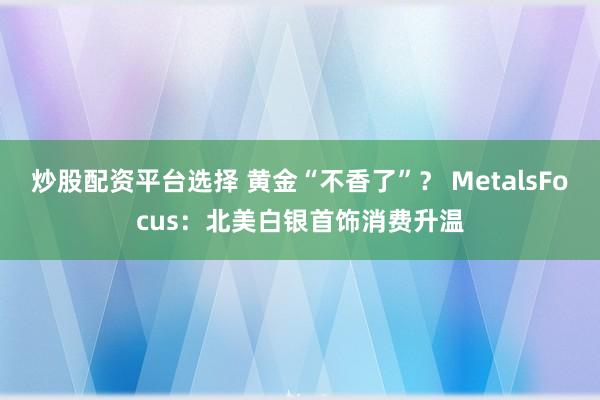 炒股配资平台选择 黄金“不香了”？ MetalsFocus：北美白银首饰消费升温