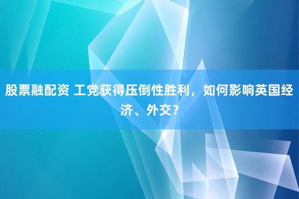 股票融配资 工党获得压倒性胜利，如何影响英国经济、外交？