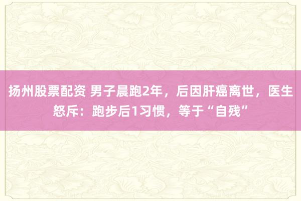 扬州股票配资 男子晨跑2年，后因肝癌离世，医生怒斥：跑步后1习惯，等于“自残”