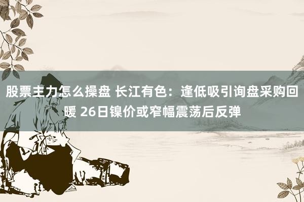 股票主力怎么操盘 长江有色：逢低吸引询盘采购回暖 26日镍价或窄幅震荡后反弹