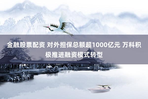 金融股票配资 对外担保总额超1000亿元 万科积极推进融资模式转型