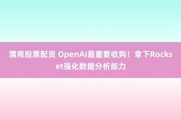 渭南股票配资 OpenAI最重要收购！拿下Rockset强化数据分析能力