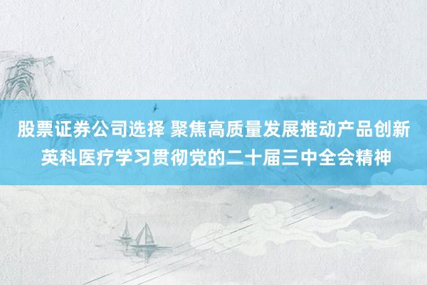 股票证券公司选择 聚焦高质量发展推动产品创新 英科医疗学习贯彻党的二十届三中全会精神