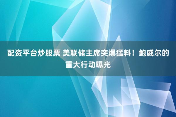 配资平台炒股票 美联储主席突爆猛料！鲍威尔的重大行动曝光