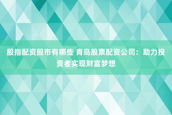 股指配资股市有哪些 青岛股票配资公司：助力投资者实现财富梦想