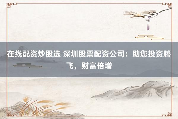 在线配资炒股选 深圳股票配资公司：助您投资腾飞，财富倍增