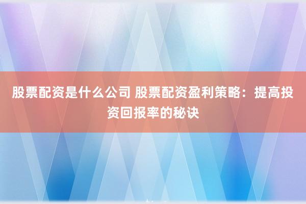 股票配资是什么公司 股票配资盈利策略：提高投资回报率的秘诀