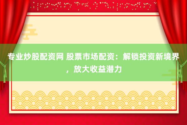 专业炒股配资网 股票市场配资：解锁投资新境界，放大收益潜力