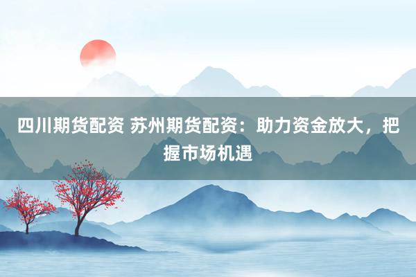 四川期货配资 苏州期货配资：助力资金放大，把握市场机遇