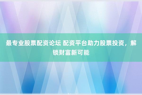 最专业股票配资论坛 配资平台助力股票投资，解锁财富新可能