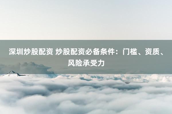深圳炒股配资 炒股配资必备条件：门槛、资质、风险承受力