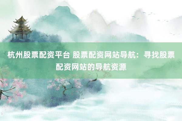 杭州股票配资平台 股票配资网站导航：寻找股票配资网站的导航资源