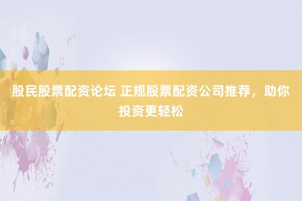 股民股票配资论坛 正规股票配资公司推荐，助你投资更轻松