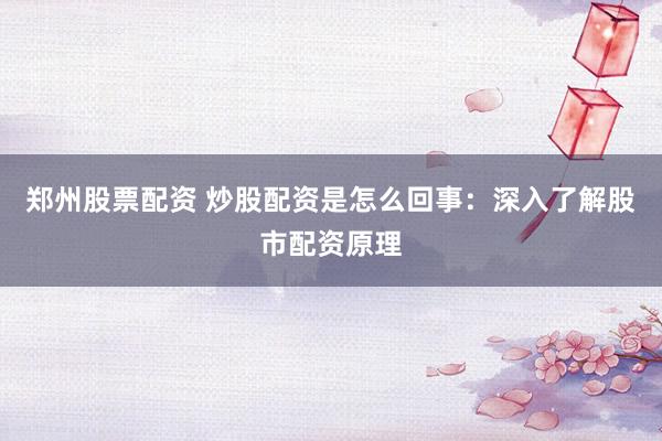 郑州股票配资 炒股配资是怎么回事：深入了解股市配资原理