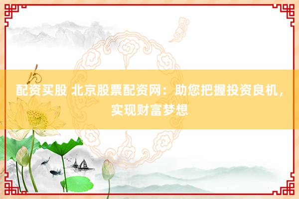 配资买股 北京股票配资网：助您把握投资良机，实现财富梦想