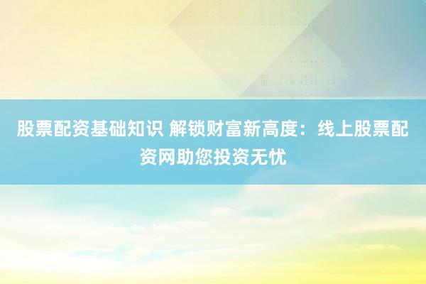 股票配资基础知识 解锁财富新高度：线上股票配资网助您投资无忧