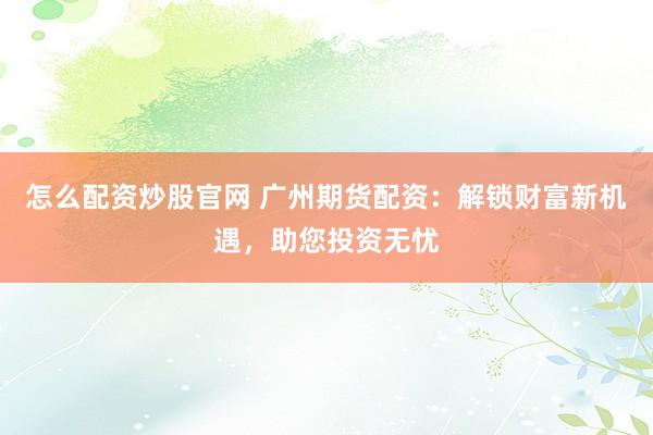 怎么配资炒股官网 广州期货配资：解锁财富新机遇，助您投资无忧
