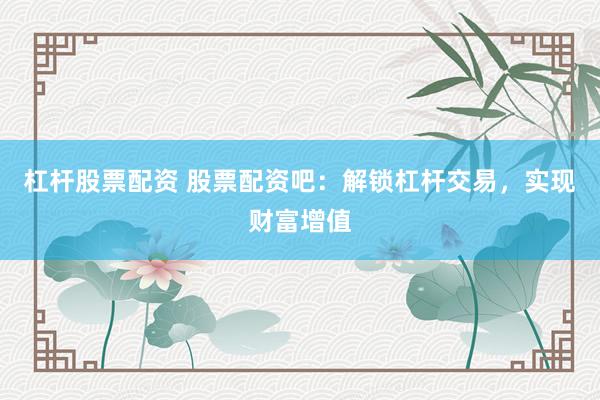 杠杆股票配资 股票配资吧：解锁杠杆交易，实现财富增值