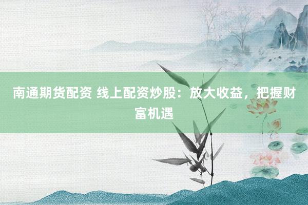 南通期货配资 线上配资炒股：放大收益，把握财富机遇