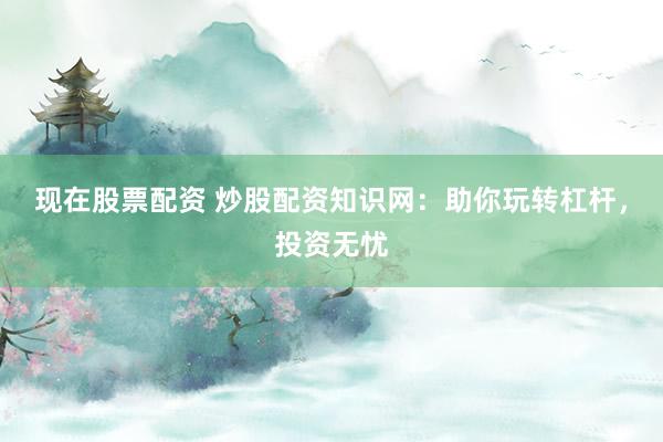 现在股票配资 炒股配资知识网：助你玩转杠杆，投资无忧