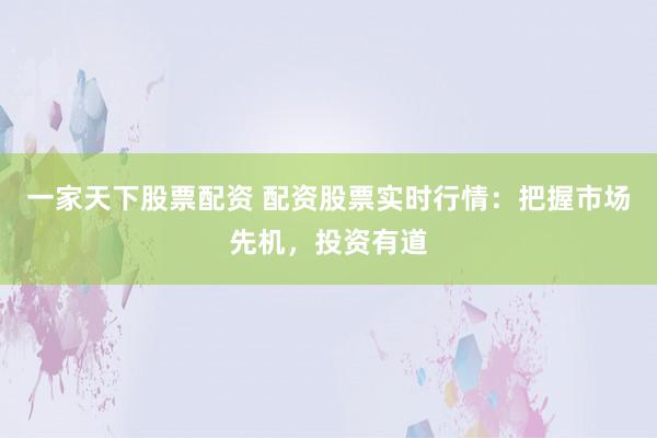 一家天下股票配资 配资股票实时行情：把握市场先机，投资有道