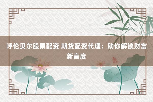 呼伦贝尔股票配资 期货配资代理：助你解锁财富新高度
