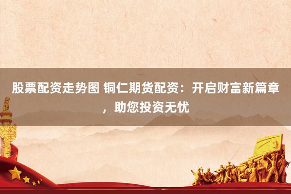 股票配资走势图 铜仁期货配资：开启财富新篇章，助您投资无忧