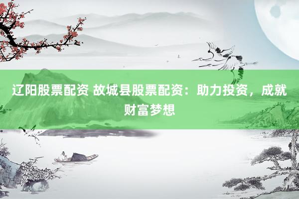 辽阳股票配资 故城县股票配资：助力投资，成就财富梦想