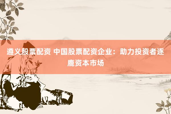 遵义股票配资 中国股票配资企业：助力投资者逐鹿资本市场