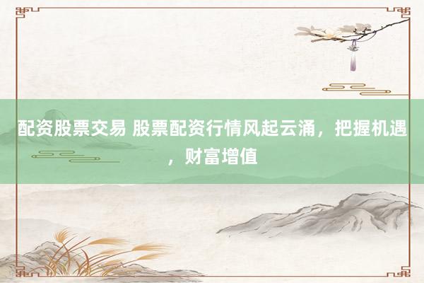 配资股票交易 股票配资行情风起云涌，把握机遇，财富增值