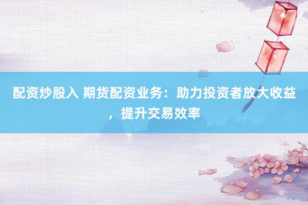 配资炒股入 期货配资业务：助力投资者放大收益，提升交易效率