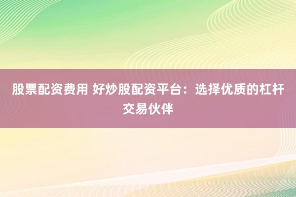 股票配资费用 好炒股配资平台：选择优质的杠杆交易伙伴
