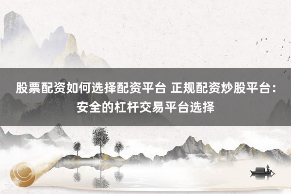 股票配资如何选择配资平台 正规配资炒股平台：安全的杠杆交易平台选择