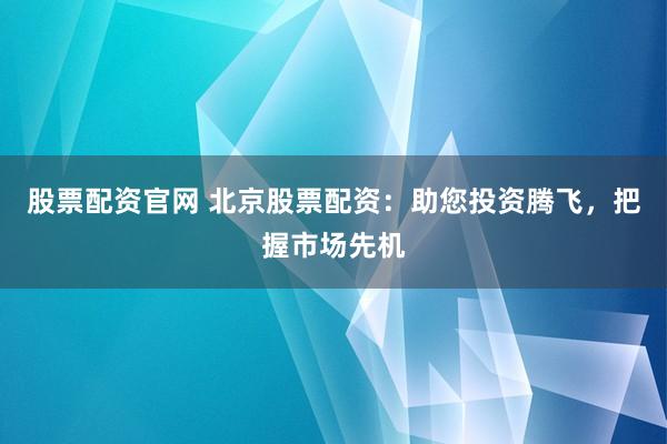 股票配资官网 北京股票配资：助您投资腾飞，把握市场先机