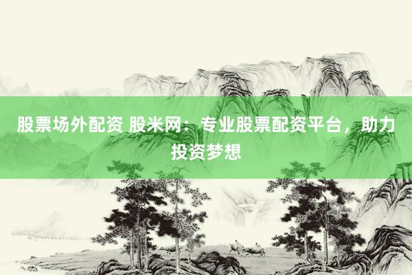 股票场外配资 股米网：专业股票配资平台，助力投资梦想