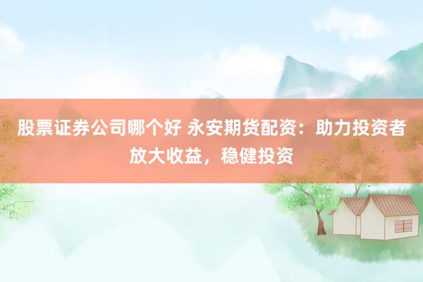 股票证券公司哪个好 永安期货配资：助力投资者放大收益，稳健投资