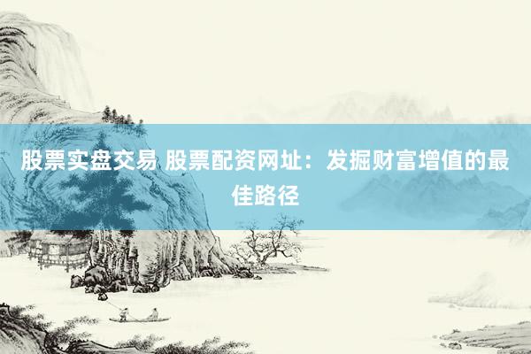 股票实盘交易 股票配资网址：发掘财富增值的最佳路径