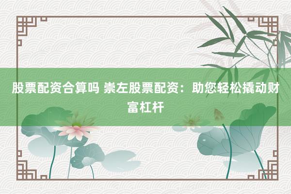 股票配资合算吗 崇左股票配资：助您轻松撬动财富杠杆