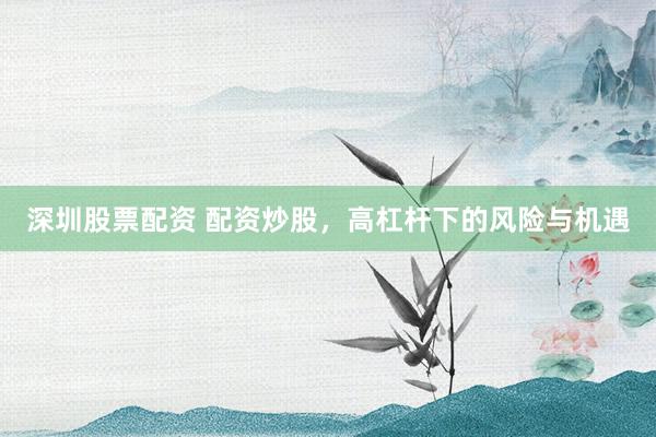 深圳股票配资 配资炒股，高杠杆下的风险与机遇