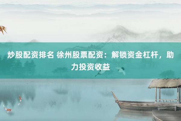 炒股配资排名 徐州股票配资：解锁资金杠杆，助力投资收益