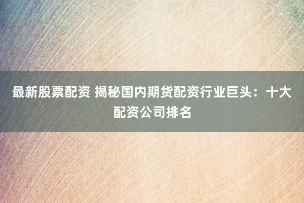 最新股票配资 揭秘国内期货配资行业巨头：十大配资公司排名