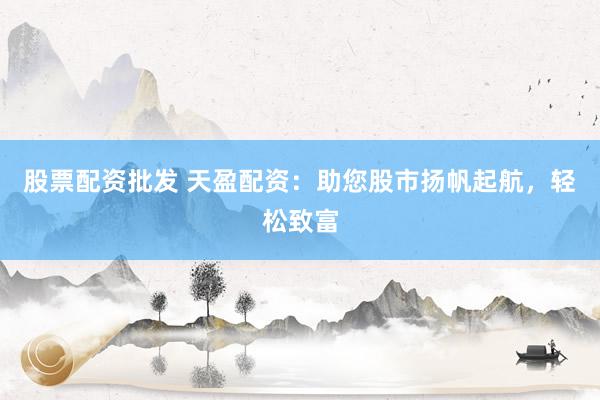 股票配资批发 天盈配资：助您股市扬帆起航，轻松致富