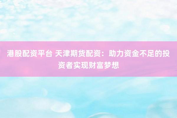 港股配资平台 天津期货配资：助力资金不足的投资者实现财富梦想