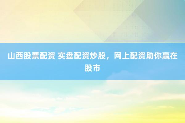 山西股票配资 实盘配资炒股，网上配资助你赢在股市