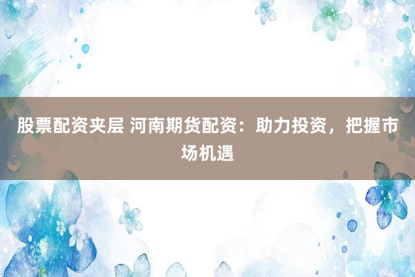 股票配资夹层 河南期货配资：助力投资，把握市场机遇